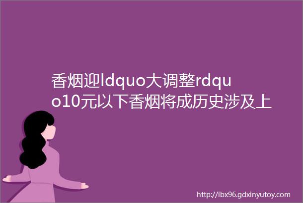 香烟迎ldquo大调整rdquo10元以下香烟将成历史涉及上亿烟民